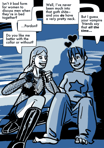 <d xmlns="tag:alleged.org.uk,2003:strip">Daubeny sits on the bed fiddling with her collar. Catherine sitting down next to her/behind her shoulder?</d>
<p xmlns="tag:alleged.org.uk,2003:strip">Isn&#8217;t it bad form for women to discuss men when they&#8217;re in bed together?</p>
<p xmlns="tag:alleged.org.uk,2003:strip">Pardon?</p>
<p xmlns="tag:alleged.org.uk,2003:strip">Do you like me better with the collar or without?</p>
<p xmlns="tag:alleged.org.uk,2003:strip">Well, I&#8217;ve never been much into that goth shit&#8212;and you do have a very pretty neck.</p>